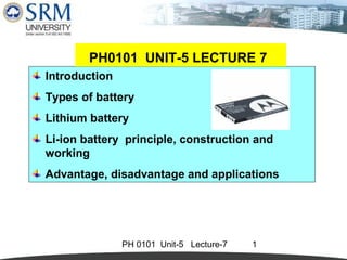 PH0101 UNIT-5 LECTURE 7 
Introduction 
Types of battery 
Lithium battery 
Li-ion battery principle, construction and 
working 
Advantage, disadvantage and applications 
PH 0101 Unit-5 Lecture-7 1 
 