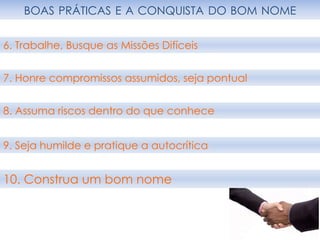 BOAS PRÁTICAS E A CONQUISTA DO BOM NOME
10. Construa um bom nome
6. Trabalhe, Busque as Missões Difíceis
7. Honre compromissos assumidos, seja pontual
8. Assuma riscos dentro do que conhece
9. Seja humilde e pratique a autocrítica
 