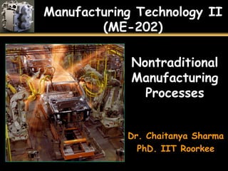 Manufacturing Technology II
(ME-202)
Nontraditional
Manufacturing
Processes
Dr. Chaitanya Sharma
PhD. IIT Roorkee
 