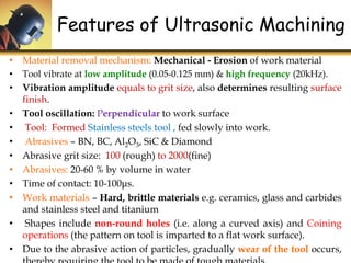 Features of Ultrasonic Machining
• Material removal mechanism: Mechanical - Erosion of work material
• Tool vibrate at low amplitude (0.05-0.125 mm) & high frequency (20kHz).
• Vibration amplitude equals to grit size, also determines resulting surface
finish.
• Tool oscillation: Perpendicular to work surface
• Tool: Formed Stainless steels tool , fed slowly into work.
• Abrasives – BN, BC, Al2O3, SiC & Diamond
• Abrasive grit size: 100 (rough) to 2000(fine)
• Abrasives: 20-60 % by volume in water
• Time of contact: 10-100μs.
• Work materials – Hard, brittle materials e.g. ceramics, glass and carbides
and stainless steel and titanium
• Shapes include non-round holes (i.e. along a curved axis) and Coining
operations (the pattern on tool is imparted to a flat work surface).
• Due to the abrasive action of particles, gradually wear of the tool occurs,
 