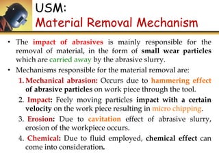 USM:
Material Removal Mechanism
• The impact of abrasives is mainly responsible for the
removal of material, in the form of small wear particles
which are carried away by the abrasive slurry.
• Mechanisms responsible for the material removal are:
1. Mechanical abrasion: Occurs due to hammering effect
of abrasive particles on work piece through the tool.
2. Impact: Feely moving particles impact with a certain
velocity on the work piece resulting in micro chipping.
3. Erosion: Due to cavitation effect of abrasive slurry,
erosion of the workpiece occurs.
4. Chemical: Due to fluid employed, chemical effect can
come into consideration.
 