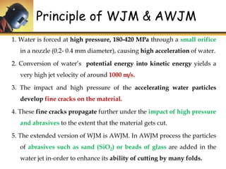 1. Water is forced at high pressure, 180-420 MPa through a small orifice
in a nozzle (0.2- 0.4 mm diameter), causing high acceleration of water.
2. Conversion of water’s potential energy into kinetic energy yields a
very high jet velocity of around 1000 m/s.
3. The impact and high pressure of the accelerating water particles
develop fine cracks on the material.
4. These fine cracks propagate further under the impact of high pressure
and abrasives to the extent that the material gets cut.
5. The extended version of WJM is AWJM. In AWJM process the particles
of abrasives such as sand (SiO2) or beads of glass are added in the
water jet in-order to enhance its ability of cutting by many folds.
Principle of WJM & AWJM
 