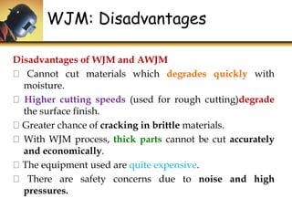WJM: Disadvantages
Disadvantages of WJM and AWJM
Cannot cut materials which degrades quickly with
moisture.
Higher cutting speeds (used for rough cutting)degrade
the surface finish.
Greater chance of cracking in brittle materials.
With WJM process, thick parts cannot be cut accurately
and economically.
The equipment used are quite expensive.
There are safety concerns due to noise and high
pressures.
 