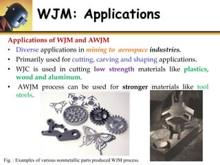 WJM: Applications
Fig. : Examples of various nonmetallic parts produced WJM process.
Applications of WJM and AWJM
• Diverse applications in mining to aerospace industries.
• Primarily used for cutting, carving and shaping applications.
• WJC is used in cutting low strength materials like plastics,
wood and aluminum.
• AWJM process can be used for stronger materials like tool
steels.
 
