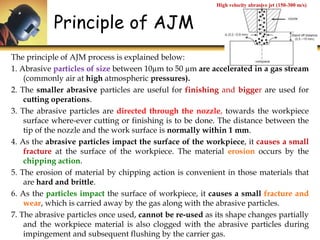 Principle of AJM
High velocity abrasive jet (150-300 m/s)
The principle of AJM process is explained below:
1. Abrasive particles of size between 10µm to 50 µm are accelerated in a gas stream
(commonly air at high atmospheric pressures).
2. The smaller abrasive particles are useful for finishing and bigger are used for
cutting operations.
3. The abrasive particles are directed through the nozzle, towards the workpiece
surface where-ever cutting or finishing is to be done. The distance between the
tip of the nozzle and the work surface is normally within 1 mm.
4. As the abrasive particles impact the surface of the workpiece, it causes a small
fracture at the surface of the workpiece. The material erosion occurs by the
chipping action.
5. The erosion of material by chipping action is convenient in those materials that
are hard and brittle.
6. As the particles impact the surface of workpiece, it causes a small fracture and
wear, which is carried away by the gas along with the abrasive particles.
7. The abrasive particles once used, cannot be re-used as its shape changes partially
and the workpiece material is also clogged with the abrasive particles during
impingement and subsequent flushing by the carrier gas.
 