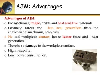 Advantages of AJM:
o For machining fragile, brittle and heat sensitive materials
o Localized forces and less heat generation than the
conventional machining processes.
o No tool-workpiece contact, hence lesser force and heat
generation.
o There is no damage to the workpiece surface.
o High flexibility.
o Low power consumption.
AJM: Advantages
 