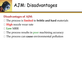 Disadvantages of AJM:
The process is limited to brittle and hard materials
High nozzle wear rate
Low MRR
The process results in poor machining accuracy
The process can cause environmental pollution
AJM: Disadvantages
 
