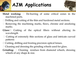 Metal working: De-burring of some critical zones in the
machined parts.
Drilling and cutting of the thin and hardened metal sections.
Removing the machining marks, flaws, chrome and anodizing
marks.
Glass: Cutting of the optical fibers without altering its
wavelength
Cutting of extremely thin sections of glass and intricate curved
patterns
Cutting, drilling and frosting precision optical lenses.
Cleaning and dressing the grinding wheels used for glass.
Grinding: Cleaning residues from diamond wheels, dressing
wheels of any shape & size.
AJM Applications
 