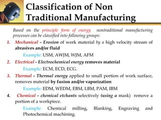 Classification of Non
Traditional Manufacturing
Based on the principle form of energy nontraditional manufacturing
processes can be classified into following groups:
1. Mechanical - Erosion of work material by a high velocity stream of
abrasives and/or fluid
Example: USM, AWJM, WJM, AFM
2. Electrical - Electrochemical energy removes material
Example: ECM, ECD, ECG.
3. Thermal - Thermal energy applied to small portion of work surface,
removes material by fusion and/or vaporization
Example: EDM, WEDM, EBM, LBM, PAM, IBM
4. Chemical - chemical etchants selectively (using a mask) remove a
portion of a workpiece.
Example: Chemical milling, Blanking, Engraving and
Photochemical machining.
 