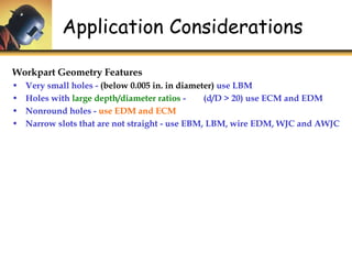 Application Considerations
Workpart Geometry Features
• Very small holes - (below 0.005 in. in diameter) use LBM
• Holes with large depth/diameter ratios - (d/D > 20) use ECM and EDM
• Nonround holes - use EDM and ECM
• Narrow slots that are not straight - use EBM, LBM, wire EDM, WJC and AWJC
 