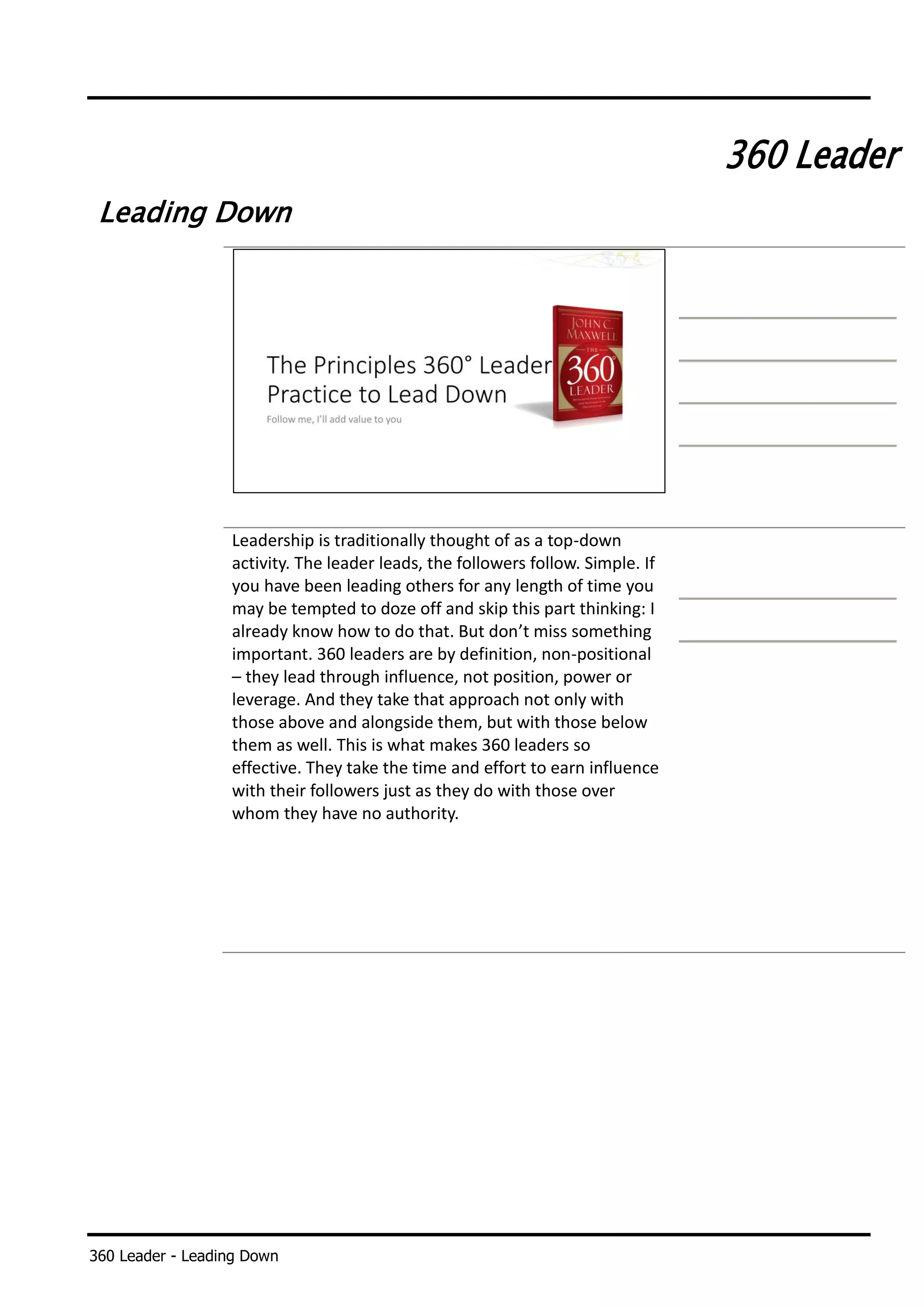 360 Leader - Leading Down
360 Leader
Leading Down
Leadership is traditionally thought of as a top-down
activity. The leader leads, the followers follow. Simple. If
you have been leading others for any length of time you
may be tempted to doze off and skip this part thinking: I
already know how to do that. But don’t miss something
important. 360 leaders are by definition, non-positional
– they lead through influence, not position, power or
leverage. And they take that approach not only with
those above and alongside them, but with those below
them as well. This is what makes 360 leaders so
effective. They take the time and effort to earn influence
with their followers just as they do with those over
whom they have no authority.
 