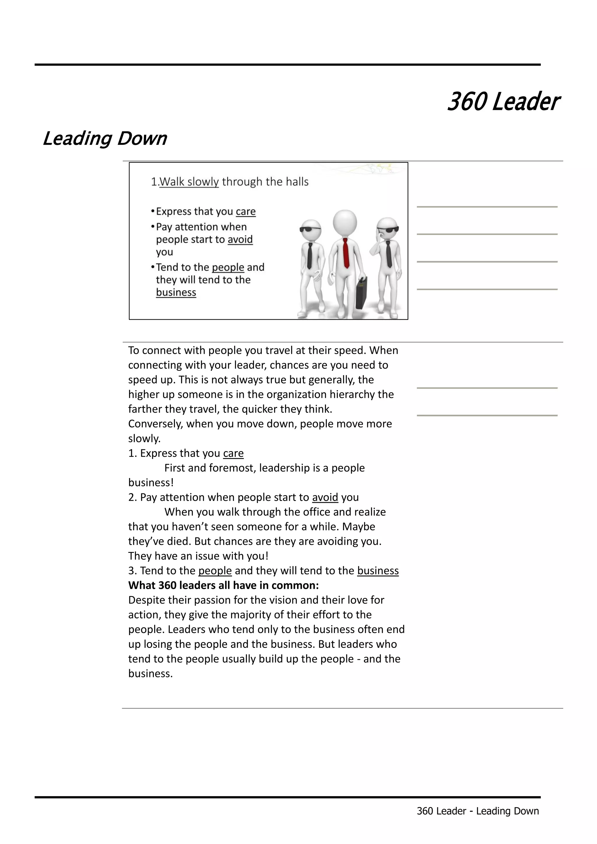360 Leader - Leading Down
360 Leader
Leading Down
To connect with people you travel at their speed. When
connecting with your leader, chances are you need to
speed up. This is not always true but generally, the
higher up someone is in the organization hierarchy the
farther they travel, the quicker they think.
Conversely, when you move down, people move more
slowly.
1. Express that you care
First and foremost, leadership is a people
business!
2. Pay attention when people start to avoid you
When you walk through the office and realize
that you haven’t seen someone for a while. Maybe
they’ve died. But chances are they are avoiding you.
They have an issue with you!
3. Tend to the people and they will tend to the business
What 360 leaders all have in common:
Despite their passion for the vision and their love for
action, they give the majority of their effort to the
people. Leaders who tend only to the business often end
up losing the people and the business. But leaders who
tend to the people usually build up the people - and the
business.
 
