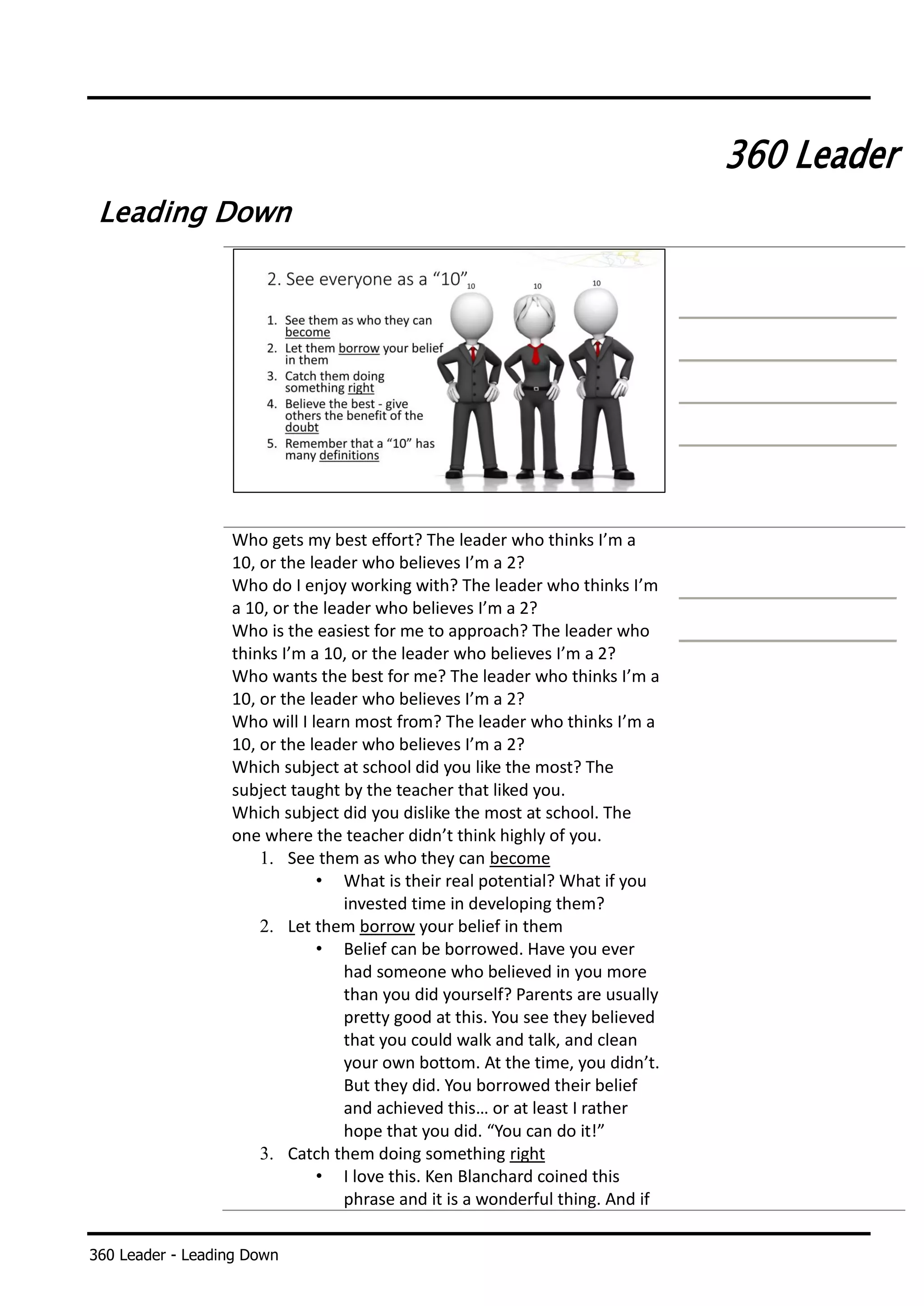 360 Leader - Leading Down
360 Leader
Leading Down
Who gets my best effort? The leader who thinks I’m a
10, or the leader who believes I’m a 2?
Who do I enjoy working with? The leader who thinks I’m
a 10, or the leader who believes I’m a 2?
Who is the easiest for me to approach? The leader who
thinks I’m a 10, or the leader who believes I’m a 2?
Who wants the best for me? The leader who thinks I’m a
10, or the leader who believes I’m a 2?
Who will I learn most from? The leader who thinks I’m a
10, or the leader who believes I’m a 2?
Which subject at school did you like the most? The
subject taught by the teacher that liked you.
Which subject did you dislike the most at school. The
one where the teacher didn’t think highly of you.
1. See them as who they can become
• What is their real potential? What if you
invested time in developing them?
2. Let them borrow your belief in them
• Belief can be borrowed. Have you ever
had someone who believed in you more
than you did yourself? Parents are usually
pretty good at this. You see they believed
that you could walk and talk, and clean
your own bottom. At the time, you didn’t.
But they did. You borrowed their belief
and achieved this… or at least I rather
hope that you did. “You can do it!”
3. Catch them doing something right
• I love this. Ken Blanchard coined this
phrase and it is a wonderful thing. And if
 