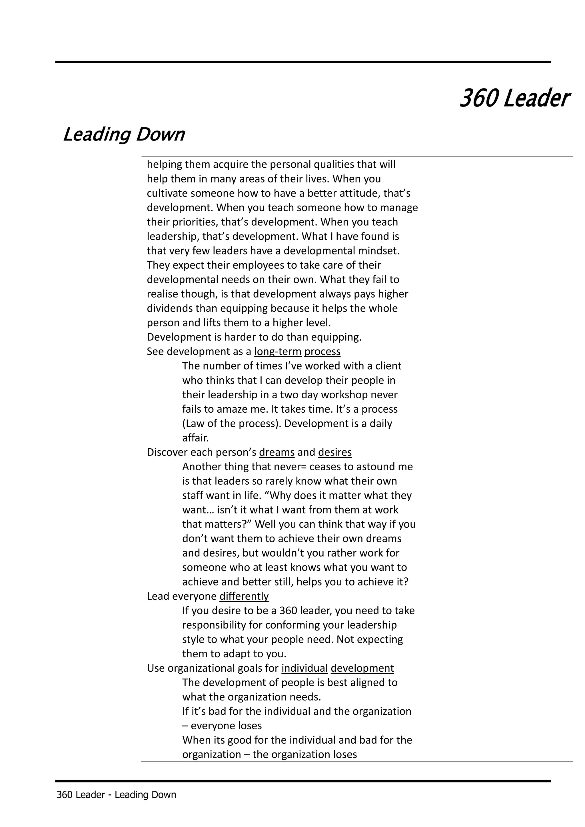 360 Leader - Leading Down
360 Leader
Leading Down
helping them acquire the personal qualities that will
help them in many areas of their lives. When you
cultivate someone how to have a better attitude, that’s
development. When you teach someone how to manage
their priorities, that’s development. When you teach
leadership, that’s development. What I have found is
that very few leaders have a developmental mindset.
They expect their employees to take care of their
developmental needs on their own. What they fail to
realise though, is that development always pays higher
dividends than equipping because it helps the whole
person and lifts them to a higher level.
Development is harder to do than equipping.
See development as a long-term process
The number of times I’ve worked with a client
who thinks that I can develop their people in
their leadership in a two day workshop never
fails to amaze me. It takes time. It’s a process
(Law of the process). Development is a daily
affair.
Discover each person’s dreams and desires
Another thing that never= ceases to astound me
is that leaders so rarely know what their own
staff want in life. “Why does it matter what they
want… isn’t it what I want from them at work
that matters?” Well you can think that way if you
don’t want them to achieve their own dreams
and desires, but wouldn’t you rather work for
someone who at least knows what you want to
achieve and better still, helps you to achieve it?
Lead everyone differently
If you desire to be a 360 leader, you need to take
responsibility for conforming your leadership
style to what your people need. Not expecting
them to adapt to you.
Use organizational goals for individual development
The development of people is best aligned to
what the organization needs.
If it’s bad for the individual and the organization
– everyone loses
When its good for the individual and bad for the
organization – the organization loses
 
