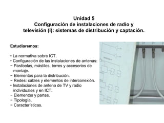 05
1
Unidad 5
Configuración de instalaciones de radio y
televisión (I): sistemas de distribución y captación.
Estudiaremos:
• La normativa sobre ICT.
• Configuración de las instalaciones de antenas:
− Parábolas, mástiles, torres y accesorios de
montaje.
− Elementos para la distribución.
− Redes: cables y elementos de interconexión.
• Instalaciones de antena de TV y radio
individuales y en ICT:
− Elementos y partes.
− Tipología.
− Características.
 