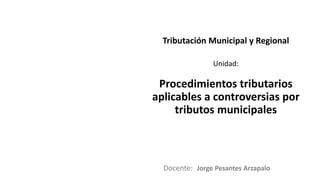 Docente:
Unidad:
Tributación Municipal y Regional
Procedimientos tributarios
aplicables a controversias por
tributos municipales
Jorge Pesantes Arzapalo
 