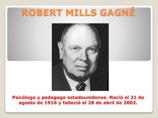 ROBERT MILLS GAGNÉ
Psicólogo y pedagogo estadounidense. Nació el 21 de
agosto de 1916 y falleció el 28 de abril de 2002.
 