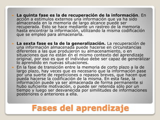 Fases del aprendizaje
 La quinta fase es la de recuperación de la información. En
acción a estímulos externos una información que ya ha sido
almacenada en la memoria de largo alcance puede ser
recuperada. Esto se hace mediante un rastreo de la memoria
hasta encontrar la información, utilizando la misma codificación
que se empleó para almacenarla.
 La sexta fase es la de la generalización. La recuperación de
una información almacenada puede hacerse en circunstancias
diferentes a las que produjeron su almacenamiento, o en
situaciones que no están en el mismo contexto del aprendizaje
original, por eso es que el individuo debe ser capaz de generalizar
lo aprendido en nuevas situaciones.
 En la fase de transición entre la memoria de corto plazo a la de
largo plazo, hay veces que es necesario que la información pase
por una suerte de repeticiones o repasos breves, que hacen que
pueda hacerse la codificación de la misma. En esta fase, la
información puede ya ser almacenada de forma permanente si
hubo suficiente motivación, o puede ser retenida sólo por un
tiempo y luego ser desvanecida por similitudes de informaciones
posteriores o anteriores a ella.
 