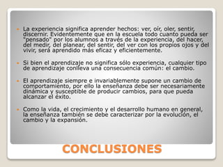 CONCLUSIONES
 La experiencia significa aprender hechos: ver, oír, oler, sentir,
discernir. Evidentemente que en la escuela todo cuanto pueda ser
"pensado" por los alumnos a través de la experiencia, del hacer,
del medir, del planear, del sentir, del ver con los propios ojos y del
vivir, será aprendido más eficaz y eficientemente.
 Si bien el aprendizaje no significa sólo experiencia, cualquier tipo
de aprendizaje conlleva una consecuencia común: el cambio.
 El aprendizaje siempre e invariablemente supone un cambio de
comportamiento, por ello la enseñanza debe ser necesariamente
dinámica y susceptible de producir cambios, para que pueda
alcanzar el éxito.
 Como la vida, el crecimiento y el desarrollo humano en general,
la enseñanza también se debe caracterizar por la evolución, el
cambio y la expansión.
 