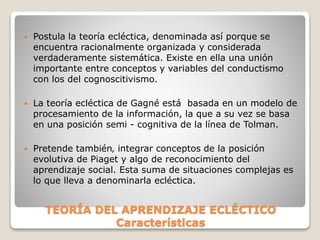 TEORÍA DEL APRENDIZAJE ECLÉCTICO
Características
 Postula la teoría ecléctica, denominada así porque se
encuentra racionalmente organizada y considerada
verdaderamente sistemática. Existe en ella una unión
importante entre conceptos y variables del conductismo
con los del cognoscitivismo.
 La teoría ecléctica de Gagné está basada en un modelo de
procesamiento de la información, la que a su vez se basa
en una posición semi - cognitiva de la línea de Tolman.
 Pretende también‚ integrar conceptos de la posición
evolutiva de Piaget y algo de reconocimiento del
aprendizaje social. Esta suma de situaciones complejas es
lo que lleva a denominarla ecléctica.
 