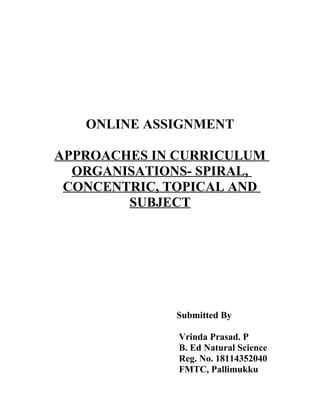 ONLINE ASSIGNMENT
APPROACHES IN CURRICULUM
ORGANISATIONS- SPIRAL,
CONCENTRIC, TOPICAL AND
SUBJECT
Submitted By
Vrinda Prasad. P
B. Ed Natural Science
Reg. No. 18114352040
FMTC, Pallimukku
 