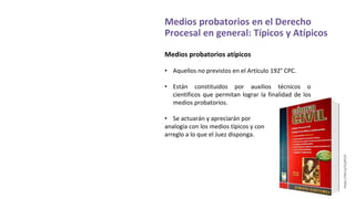 Medios probatorios en el Derecho
Procesal en general: Típicos y Atípicos
Medios probatorios atípicos
• Aquellos no previstos en el Artículo 192° CPC.
• Están constituidos por auxilios técnicos o
científicos que permitan lograr la finalidad de los
medios probatorios.
• Se actuarán y apreciarán por
analogía con los medios típicos y con
arreglo a lo que el Juez disponga.
https://bit.ly/2LpPiU3
 