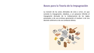 Bases para la Teoría de la Impugnación
La revisión de los actos afectados de vicio o error, en que
consiste la impugnación, obedece, a un perjuicio inferido al
impugnante derivado de la inobservancia de las reglas
procesales o de una errónea apreciación al resolver o de una
decisión arbitraria o de una conducta dolosa.
 