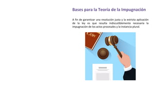 Bases para la Teoría de la Impugnación
A fin de garantizar una resolución justa y la estricta aplicación
de la ley es que resulta indiscutiblemente necesaria la
impugnación de los actos procesales y la instancia plural.
 