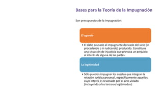 Bases para la Teoría de la Impugnación
Son presupuestos de la impugnación:
El agravio
• El daño causado al impugnante derivado del vicio (in
procedendo o in iudicando) producido. Constituye
una situación de injusticia que provoca un perjuicio
al interés de alguna de las partes.
La legitimidad
• Sólo pueden impugnar los sujetos que integran la
relación jurídica procesal, específicamente aquellos
cuyo interés es lesionado por el acto viciado
(incluyendo a los terceros legitimados).
 