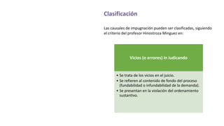 Clasificación
Las causales de impugnación pueden ser clasificadas, siguiendo
el criterio del profesor Hinostroza Minguez en:
Vicios (o errores) in iudicando
• Se trata de los vicios en el juicio.
• Se refieren al contenido de fondo del proceso
(fundabilidad o infundabilidad de la demanda).
• Se presentan en la violación del ordenamiento
sustantivo.
 