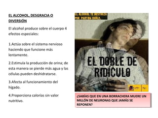 EL ALCOHOL, DESGRACIA O
DIVERSIÓN
El alcohol produce sobre el cuerpo 4
efectos especiales:
1.Actúa sobre el sistema nervioso
haciendo que funcione más
lentamente.
2.Estimula la producción de orina; de
esta manera se pierde más agua y las
células pueden deshidratarse.
3.Afecta al funcionamiento del
hígado.
4.Proporciona calorías sin valor
nutritivo.
¿SABÍAS QUE EN UNA BORRACHERA MUERE UN
MILLÓN DE NEURONAS QUE JAMÁS SE
REPONEN?
¿SABÍAS QUE EN UNA BORRACHERA MUERE UN
MILLÓN DE NEURONAS QUE JAMÁS SE
REPONEN?
 