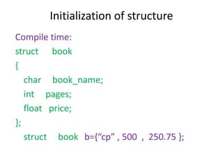 Initialization of structure
Compile time:
struct book
{
char book_name;
int pages;
float price;
};
struct book b={“cp” , 500 , 250.75 };
 
