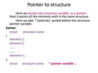 Pointer to structure
Here we declare the structure variable as a pointer
then it points all the elements with in the same structure.
Here we add * (asterisk) symbol before the structure
pointer variable.
Syntax:
struct structure name
{
element 1;
element 2;
…….
…….
element n ;
};
struct structure name * pointer variable ;
 