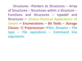 Structures –Pointers to Structures – Array
of Structures – Structures within a Structure –
Functions and Structures – typedef and
Structures – Unions–Practical Applications of
Unions – Enumerations – Bit fields – Storage
Classes –C Preprocessor –Files: Streams – File
type – File operations – Command line
arguments.
 