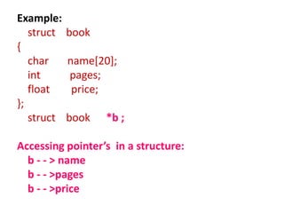 Example:
struct book
{
char name[20];
int pages;
float price;
};
struct book *b ;
Accessing pointer’s in a structure:
b - - > name
b - - >pages
b - - >price
 