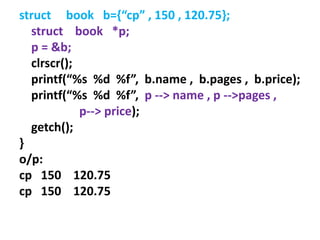 struct book b={“cp” , 150 , 120.75};
struct book *p;
p = &b;
clrscr();
printf(“%s %d %f”, b.name , b.pages , b.price);
printf(“%s %d %f”, p --> name , p -->pages ,
p--> price);
getch();
}
o/p:
cp 150 120.75
cp 150 120.75
 