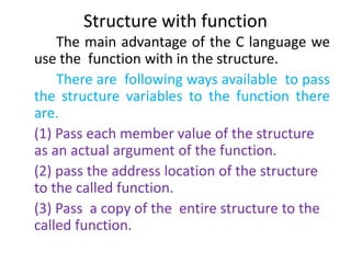 Structure with function
The main advantage of the C language we
use the function with in the structure.
There are following ways available to pass
the structure variables to the function there
are.
(1) Pass each member value of the structure
as an actual argument of the function.
(2) pass the address location of the structure
to the called function.
(3) Pass a copy of the entire structure to the
called function.
 
