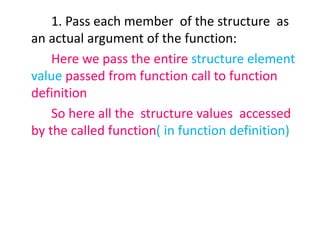 1. Pass each member of the structure as
an actual argument of the function:
Here we pass the entire structure element
value passed from function call to function
definition
So here all the structure values accessed
by the called function( in function definition)
 