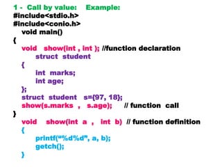 1 - Call by value: Example:
#include<stdio.h>
#include<conio.h>
void main()
{
void show(int , int ); //function declaration
struct student
{
int marks;
int age;
};
struct student s={97, 18};
show(s.marks , s.age); // function call
}
void show(int a , int b) // function definition
{
printf(“%d%d”, a, b);
getch();
}
 