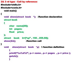 2& 3 rd type - Call by reference:
#include<stdio.h>
#include<conio.h>
void main()
{
void show(struct book *); //function declaration
struct book
{
char name[20];
int pages;
float price;
};
struct book b={“cp” , 150 , 255.50};
show(&b); //function call
}
void show(struct book *p)  function definition
{
printf(“%s%d%f”, p--> name , p--> pages , p--> price );
getch();
}
 