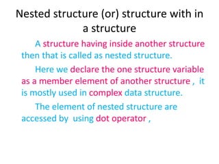 Nested structure (or) structure with in
a structure
A structure having inside another structure
then that is called as nested structure.
Here we declare the one structure variable
as a member element of another structure , it
is mostly used in complex data structure.
The element of nested structure are
accessed by using dot operator ,
 