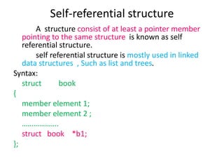 Self-referential structure
A structure consist of at least a pointer member
pointing to the same structure is known as self
referential structure.
self referential structure is mostly used in linked
data structures , Such as list and trees.
Syntax:
struct book
{
member element 1;
member element 2 ;
……………….
struct book *b1;
};
 