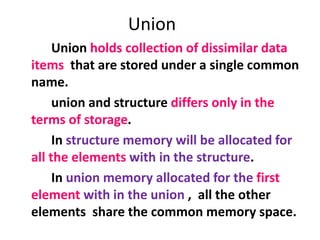 Union
Union holds collection of dissimilar data
items that are stored under a single common
name.
union and structure differs only in the
terms of storage.
In structure memory will be allocated for
all the elements with in the structure.
In union memory allocated for the first
element with in the union , all the other
elements share the common memory space.
 
