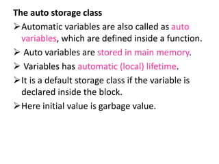 The auto storage class
Automatic variables are also called as auto
variables, which are defined inside a function.
 Auto variables are stored in main memory.
 Variables has automatic (local) lifetime.
It is a default storage class if the variable is
declared inside the block.
Here initial value is garbage value.
 