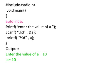 #include<stdio.h>
void main()
{
auto int a;
Printf(“enter the value of a ”);
Scanf( “%d” , &a);
printf( “%d” , a);
}
Output:
Enter the value of a 10
a= 10
 