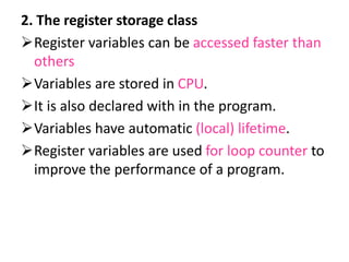 2. The register storage class
Register variables can be accessed faster than
others
Variables are stored in CPU.
It is also declared with in the program.
Variables have automatic (local) lifetime.
Register variables are used for loop counter to
improve the performance of a program.
 