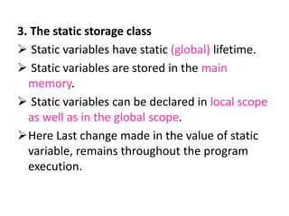 3. The static storage class
 Static variables have static (global) lifetime.
 Static variables are stored in the main
memory.
 Static variables can be declared in local scope
as well as in the global scope.
Here Last change made in the value of static
variable, remains throughout the program
execution.
 