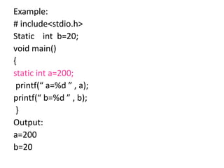 Example:
# include<stdio.h>
Static int b=20;
void main()
{
static int a=200;
printf(“ a=%d ” , a);
printf(“ b=%d ” , b);
}
Output:
a=200
b=20
 