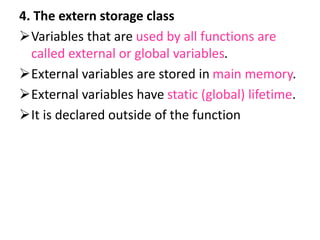 4. The extern storage class
Variables that are used by all functions are
called external or global variables.
External variables are stored in main memory.
External variables have static (global) lifetime.
It is declared outside of the function
 