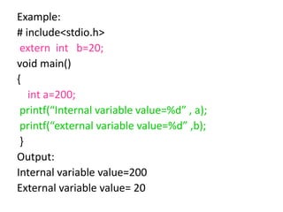 Example:
# include<stdio.h>
extern int b=20;
void main()
{
int a=200;
printf(“Internal variable value=%d” , a);
printf(“external variable value=%d” ,b);
}
Output:
Internal variable value=200
External variable value= 20
 
